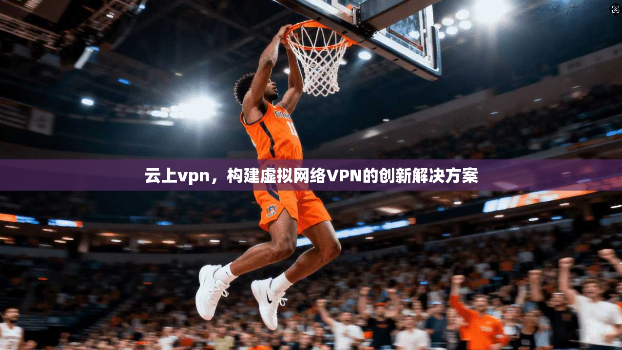 云上vpn，构建虚拟网络VPN的创新解决方案