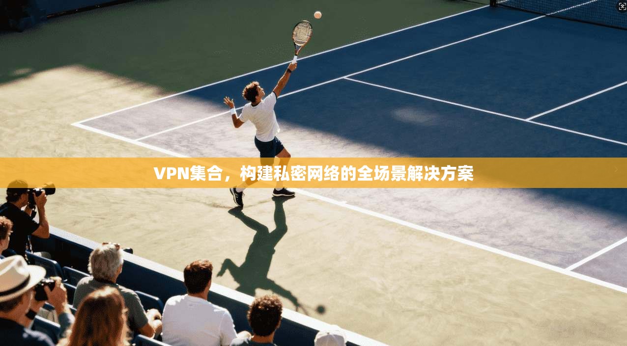 VPN集合，构建私密网络的全场景解决方案