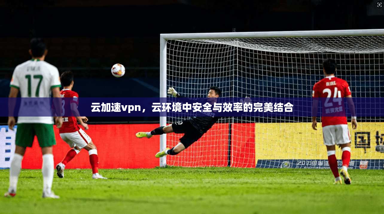 云加速vpn，云环境中安全与效率的完美结合