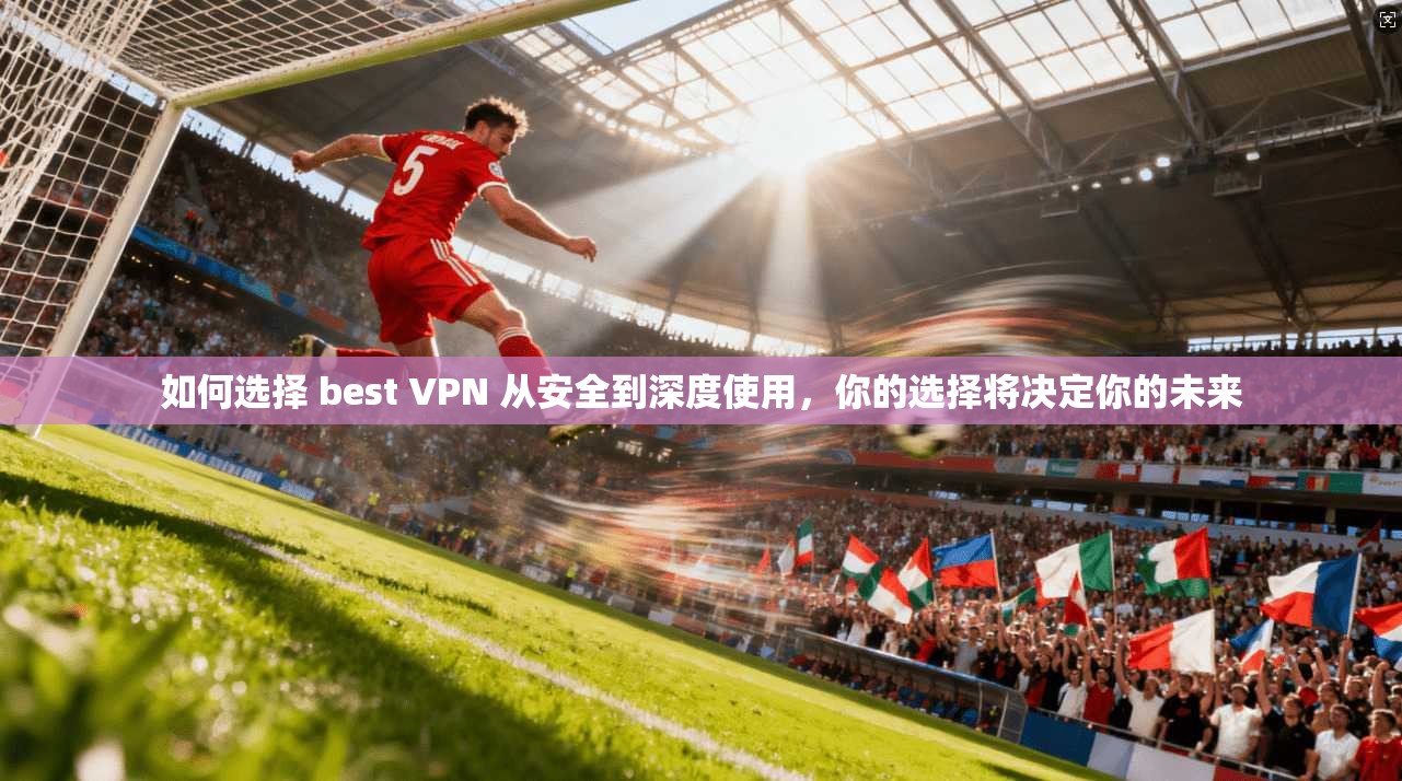 如何选择 best VPN 从安全到深度使用,你的选择将决定你的未来