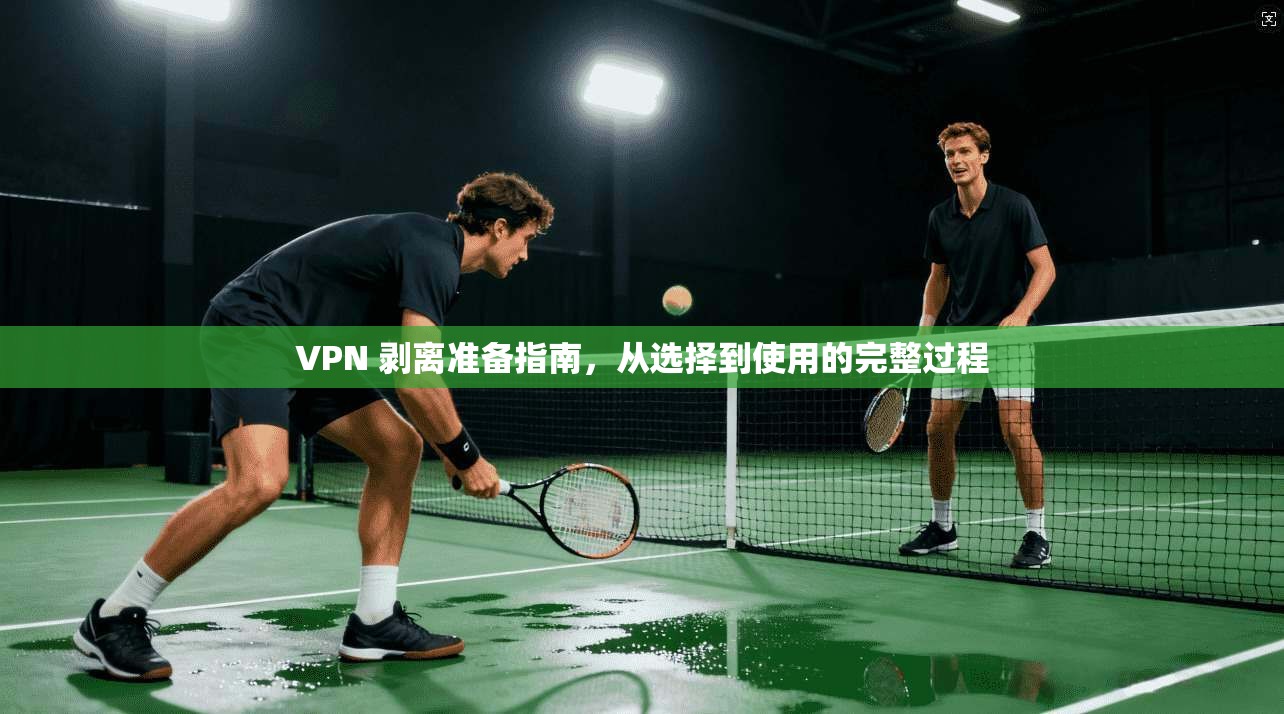 VPN 剥离准备指南,从选择到使用的完整过程
