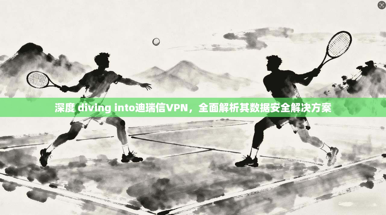 深度 diving into迪瑞信VPN，全面解析其数据安全解决方案