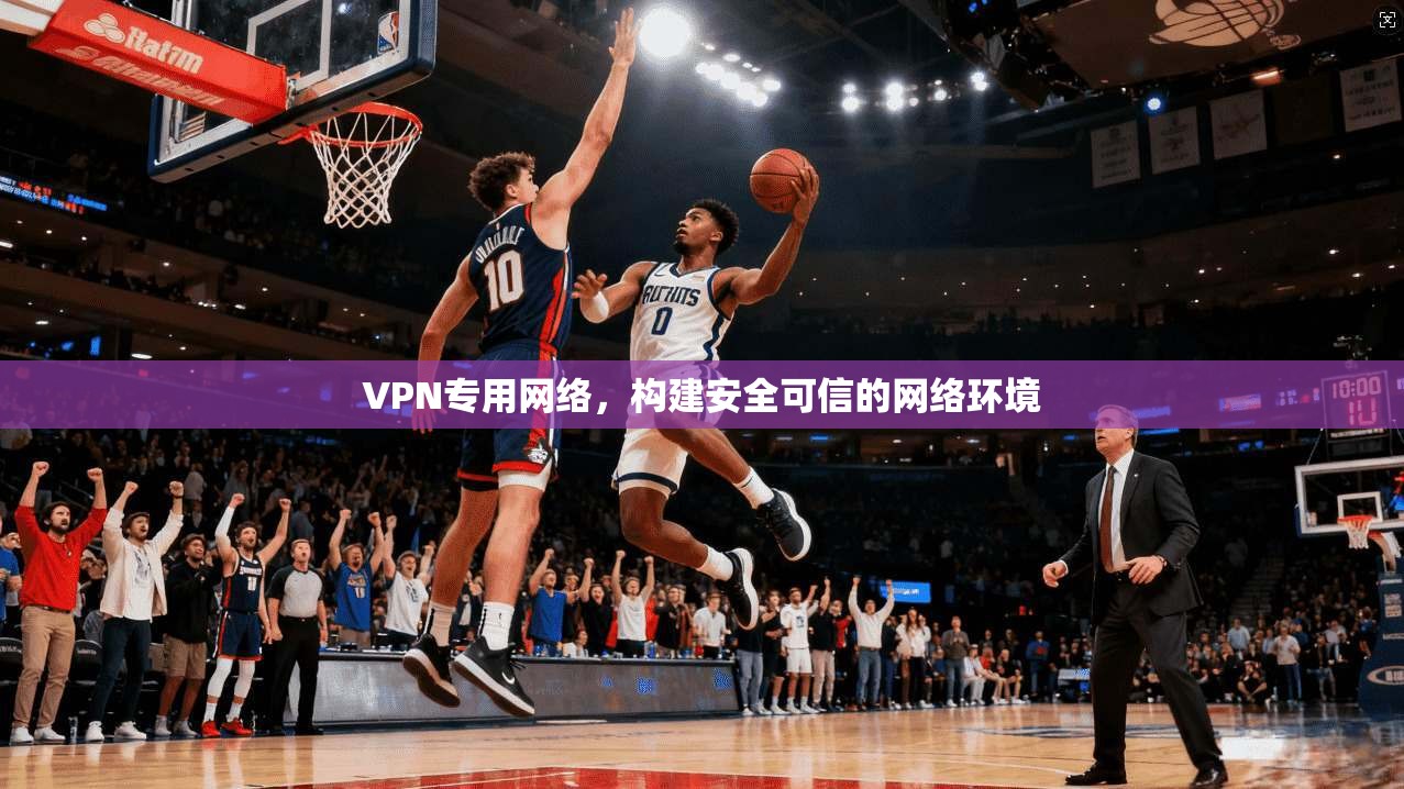 VPN专用网络，构建安全可信的网络环境
