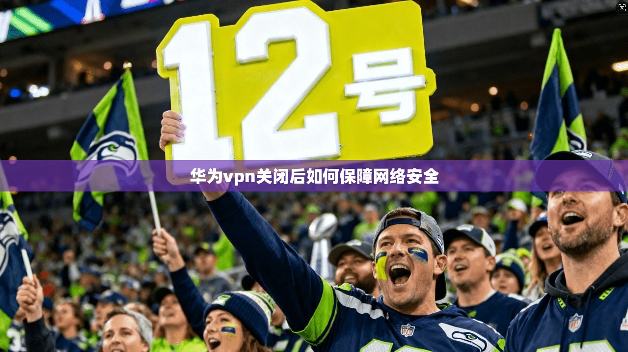 华为vpn关闭后如何保障网络安全