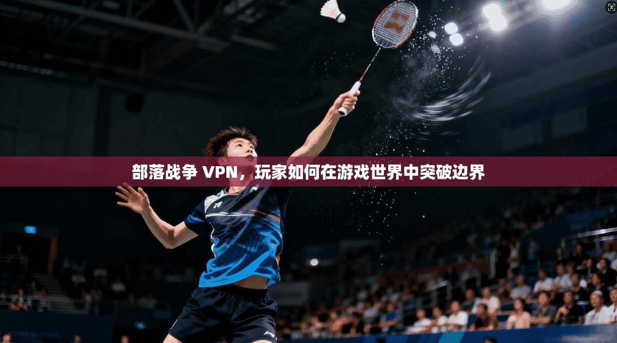 部落战争 VPN，玩家如何在游戏世界中突破边界