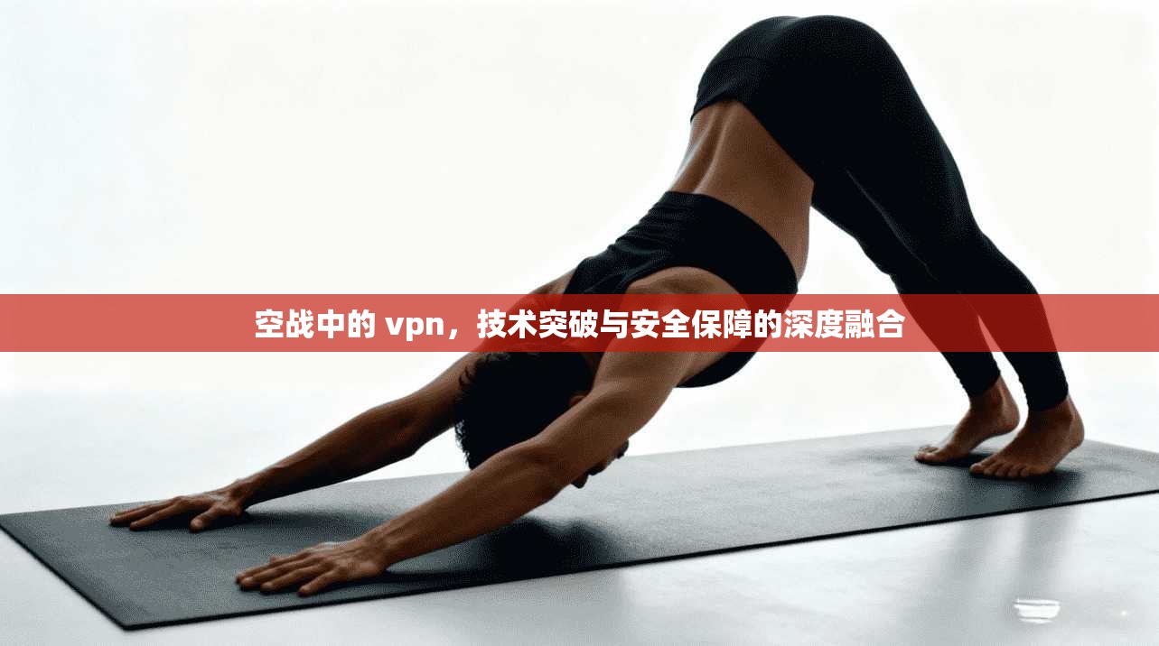 空战中的 vpn，技术突破与安全保障的深度融合