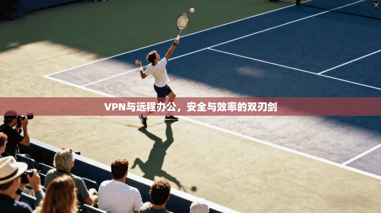 VPN与远程办公，安全与效率的双刃剑
