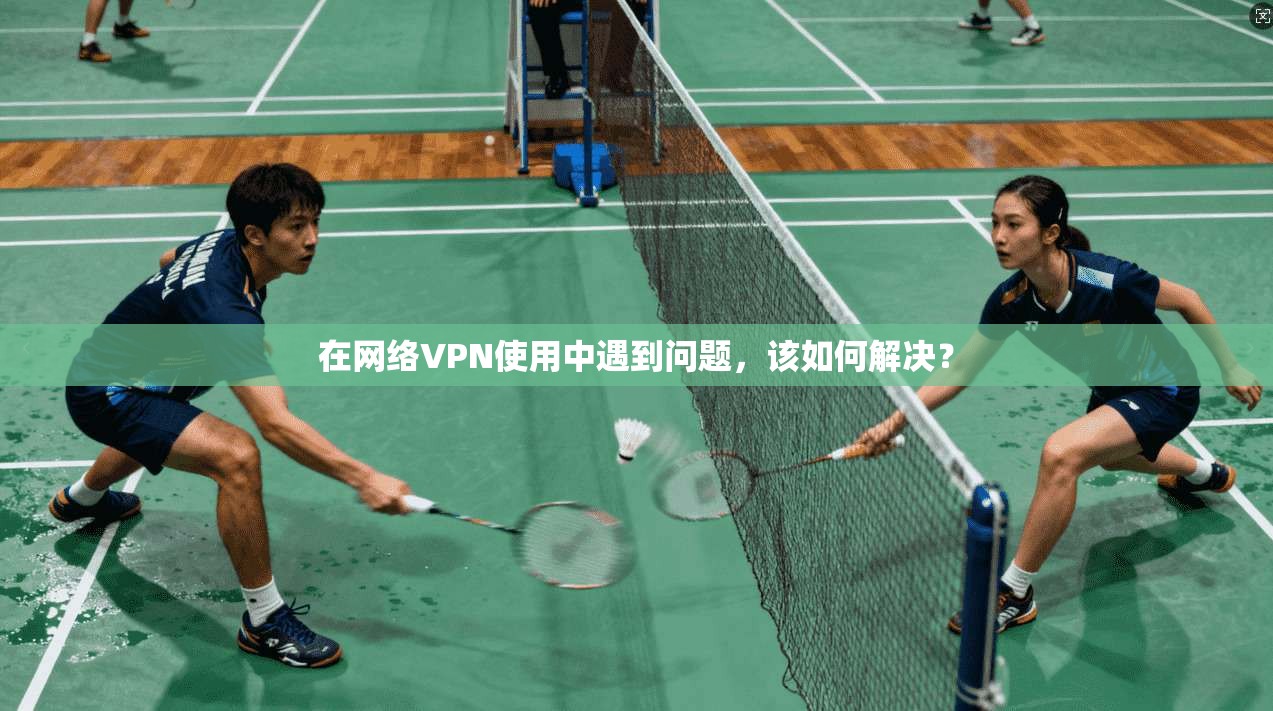 在网络VPN使用中遇到问题，该如何解决？