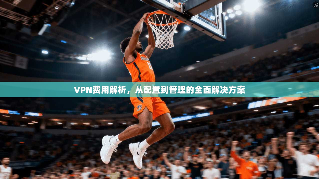 VPN费用解析,从配置到管理的全面解决方案