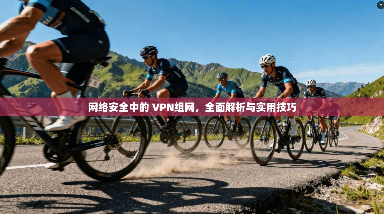 网络安全中的 VPN组网，全面解析与实用技巧