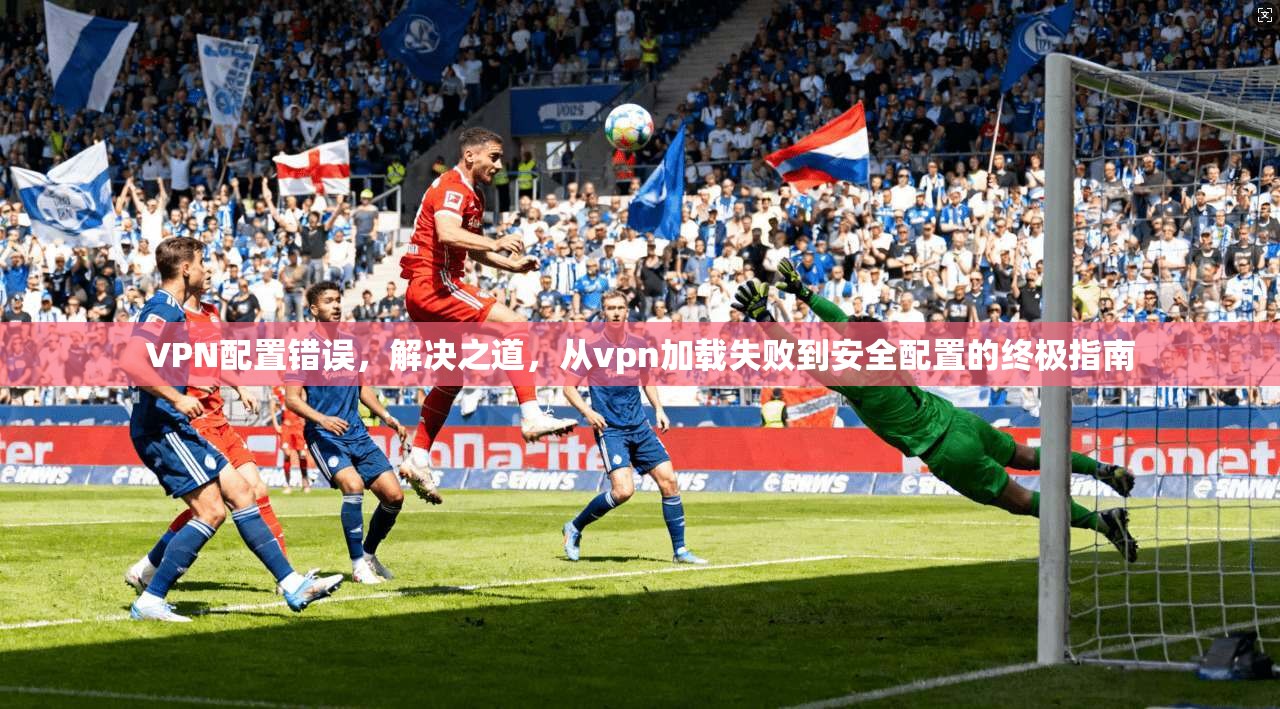 VPN配置错误，解决之道，从vpn加载失败到安全配置的终极指南