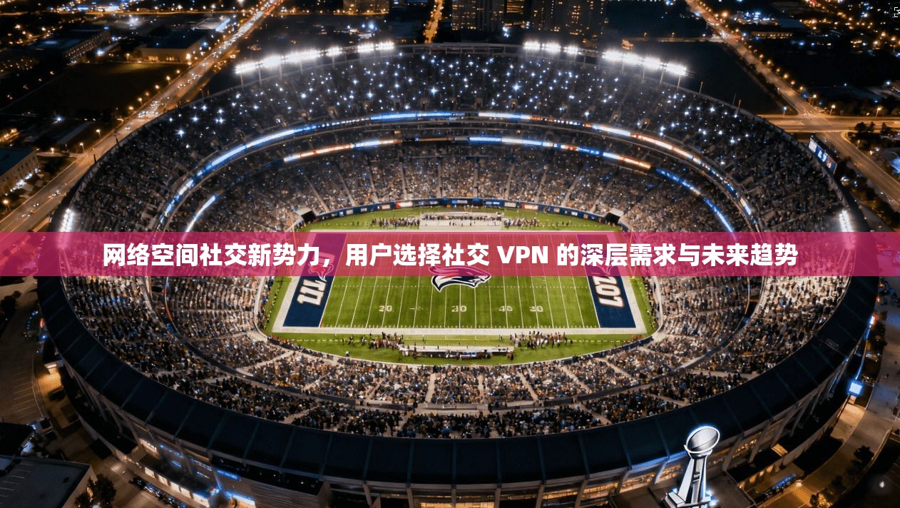 网络空间社交新势力，用户选择社交 VPN 的深层需求与未来趋势