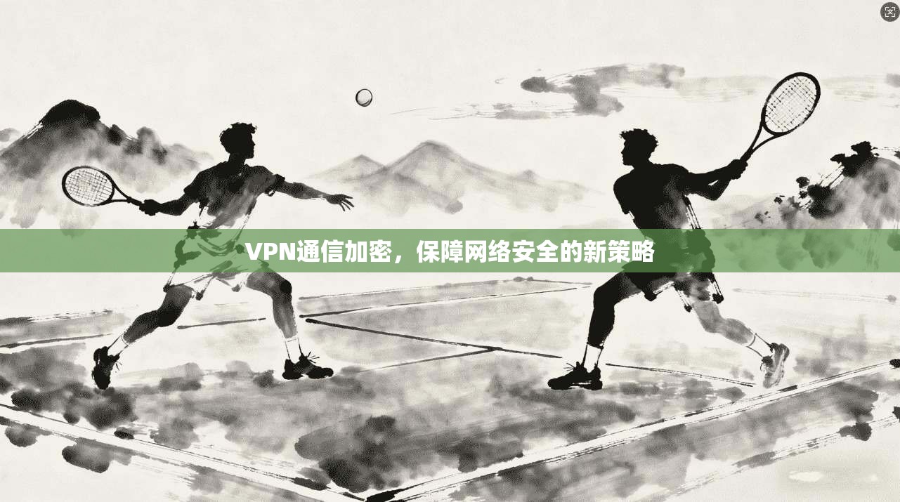 VPN通信加密，保障网络安全的新策略