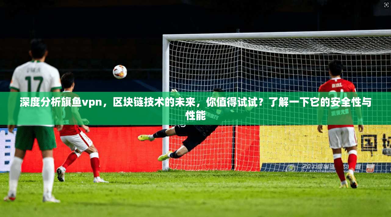 深度分析旗鱼vpn，区块链技术的未来，你值得试试？了解一下它的安全性与性能