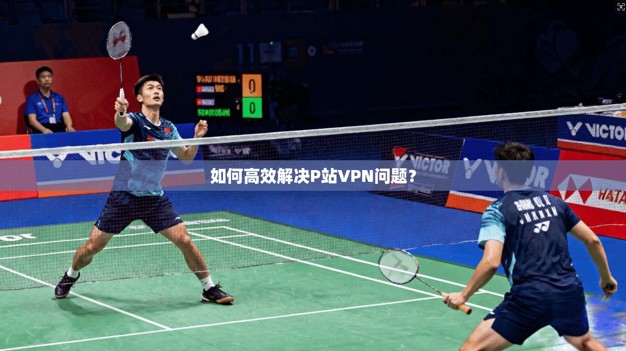如何高效解决P站VPN问题？