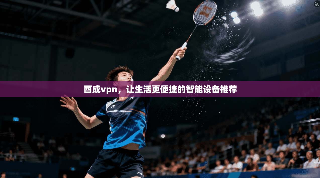 酉成vpn，让生活更便捷的智能设备推荐