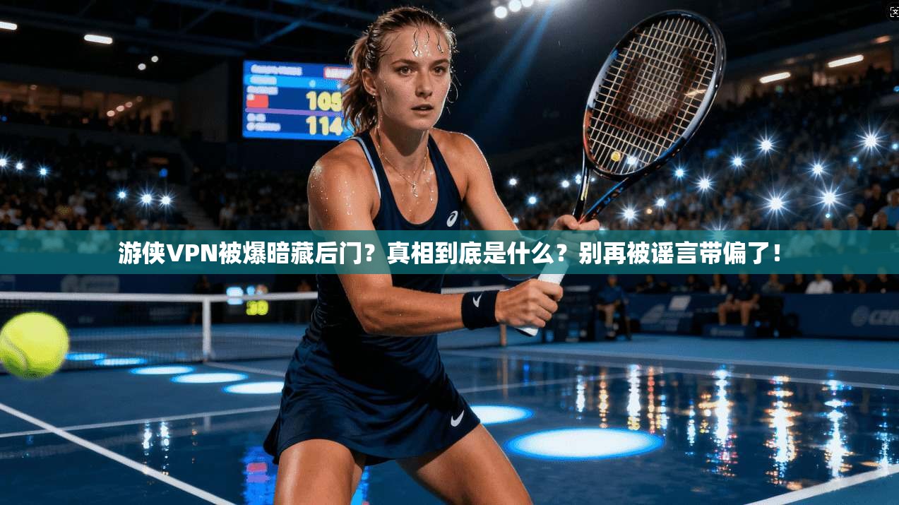游侠VPN被爆暗藏后门？真相到底是什么？别再被谣言带偏了！