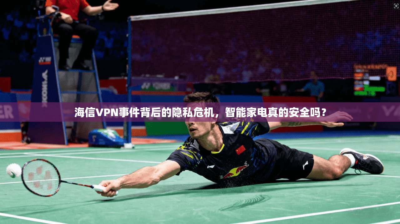 海信VPN事件背后的隐私危机，智能家电真的安全吗？