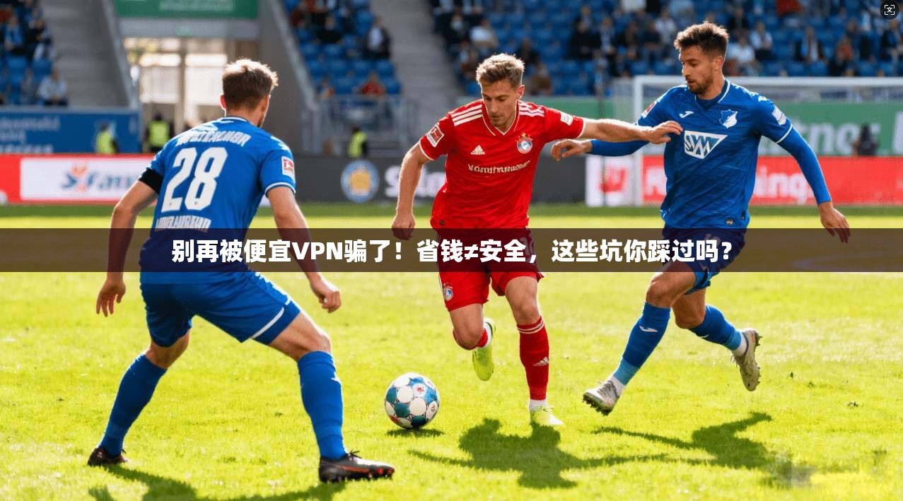 别再被便宜VPN骗了！省钱≠安全，这些坑你踩过吗？