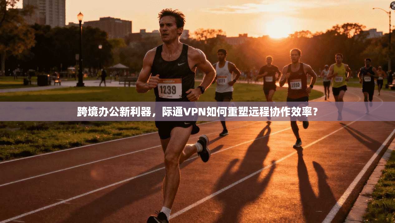 跨境办公新利器，际通VPN如何重塑远程协作效率？