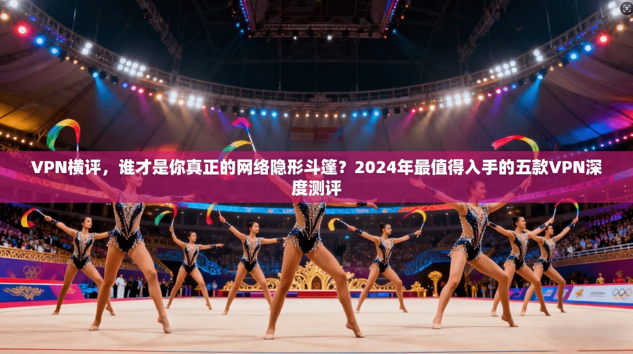 VPN横评，谁才是你真正的网络隐形斗篷？2024年最值得入手的五款VPN深度测评