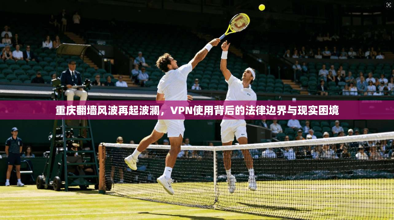 重庆翻墙风波再起波澜，VPN使用背后的法律边界与现实困境