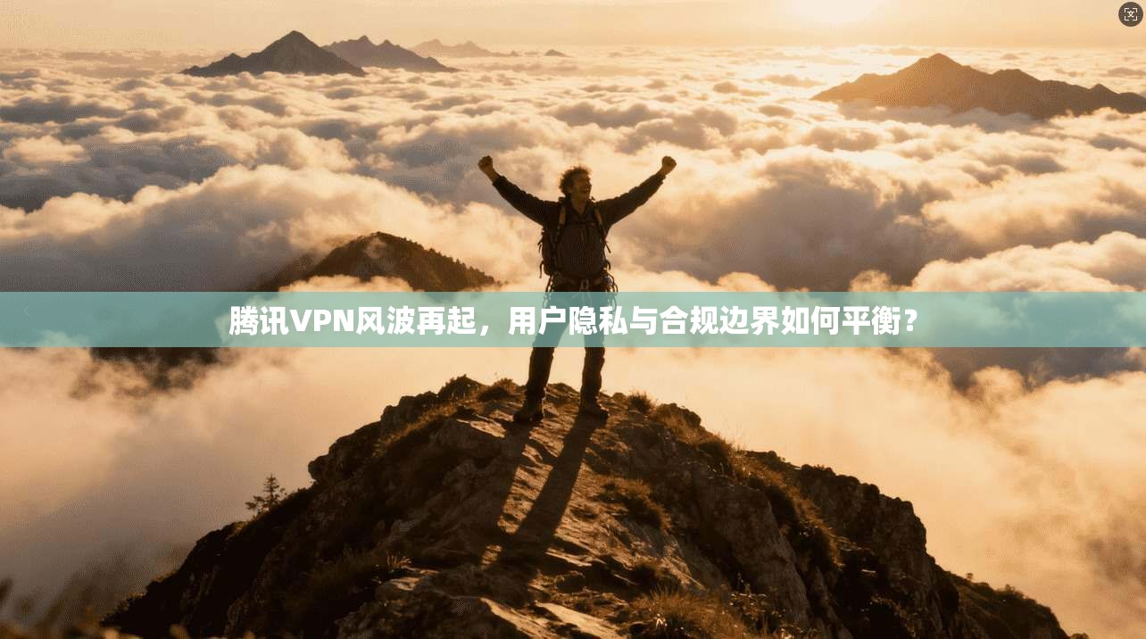 腾讯VPN风波再起，用户隐私与合规边界如何平衡？