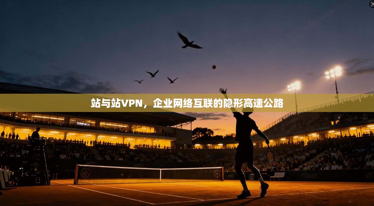 站与站VPN，企业网络互联的隐形高速公路