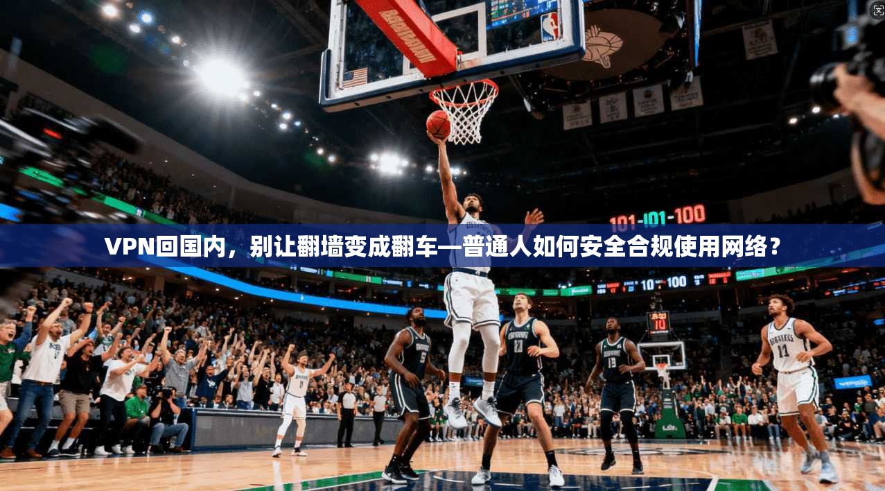 VPN回国内，别让翻墙变成翻车—普通人如何安全合规使用网络？