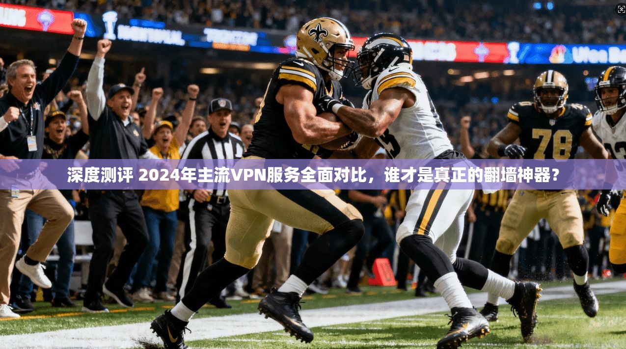 深度测评 2024年主流VPN服务全面对比，谁才是真正的翻墙神器？