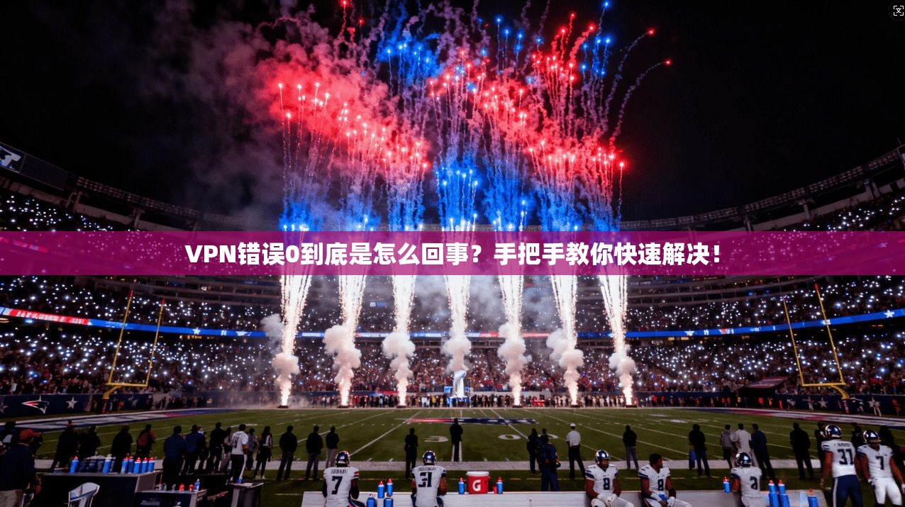 VPN错误0到底是怎么回事?手把手教你快速解决! VPN错误0到底是怎么回事?手把手教你快速解决!