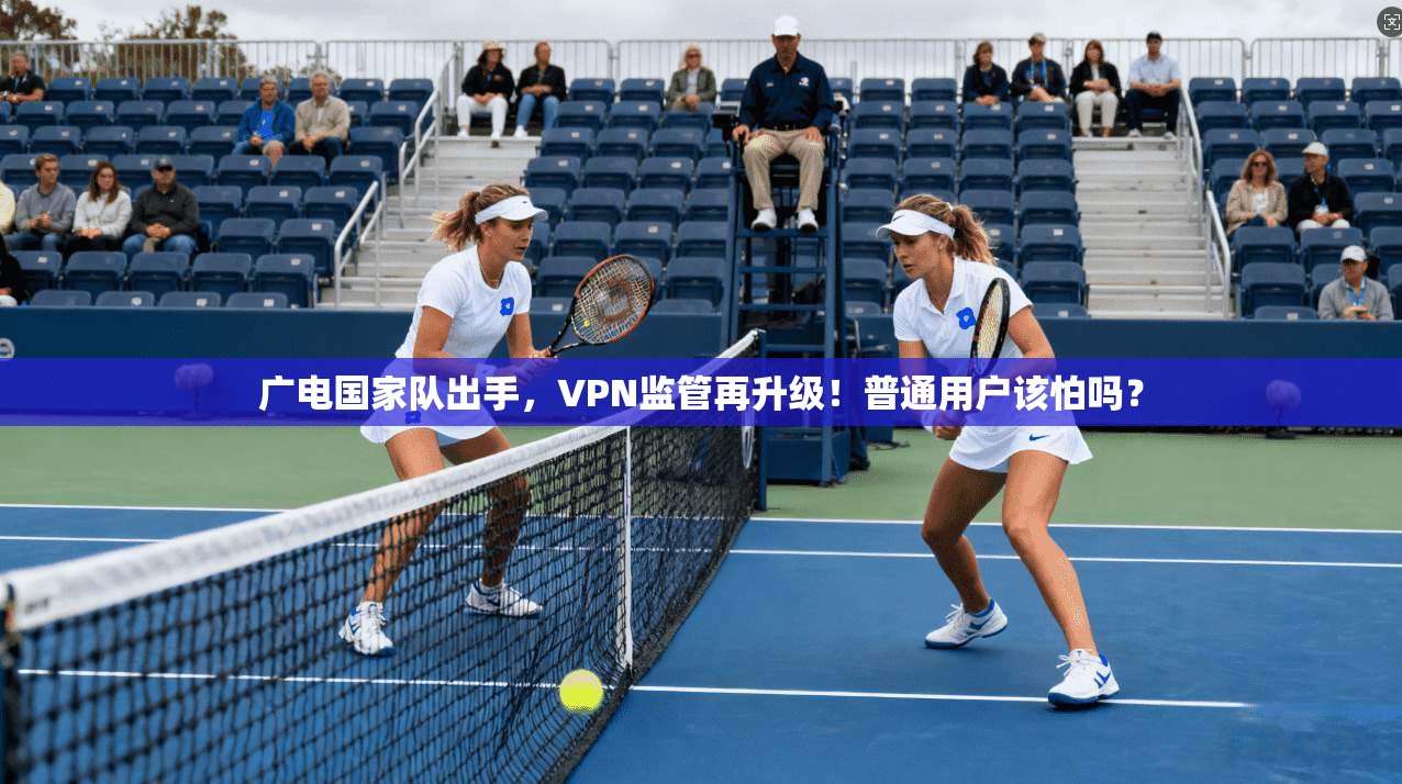 广电国家队出手，VPN监管再升级！普通用户该怕吗？