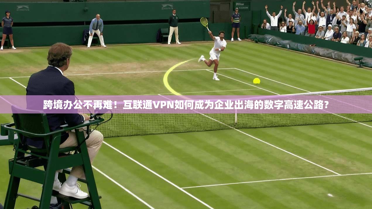 跨境办公不再难！互联通VPN如何成为企业出海的数字高速公路？