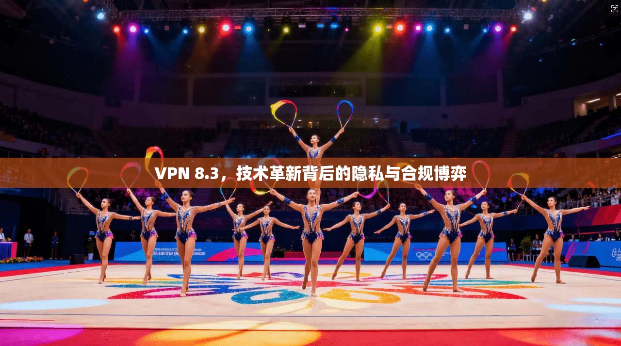 VPN 8.3，技术革新背后的隐私与合规博弈