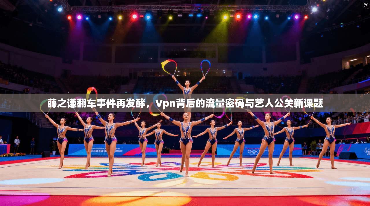 薛之谦翻车事件再发酵,Vpn背后的流量密码与艺人公关新课题