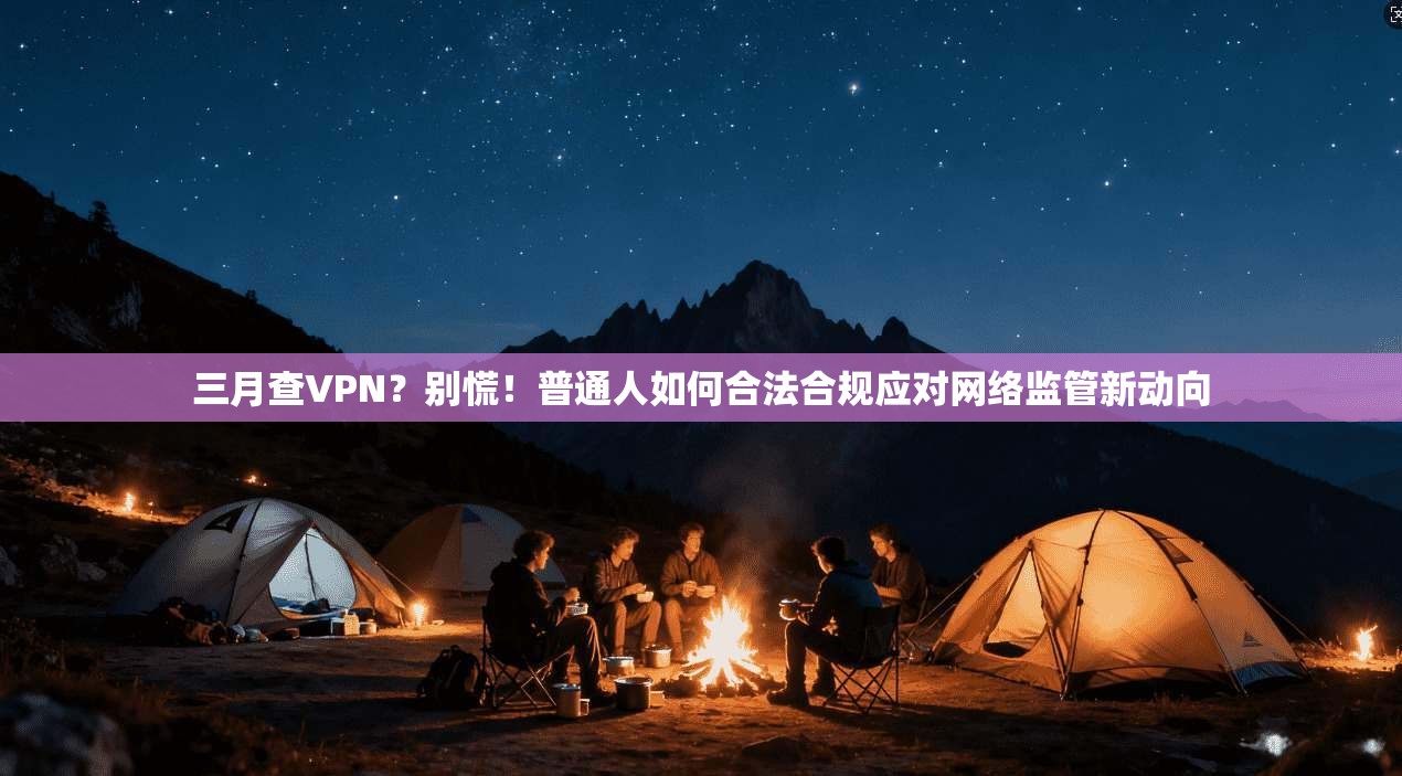 三月查VPN？别慌！普通人如何合法合规应对网络监管新动向