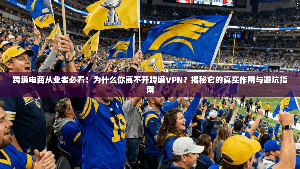 跨境电商从业者必看！为什么你离不开跨境VPN？揭秘它的真实作用与避坑指南