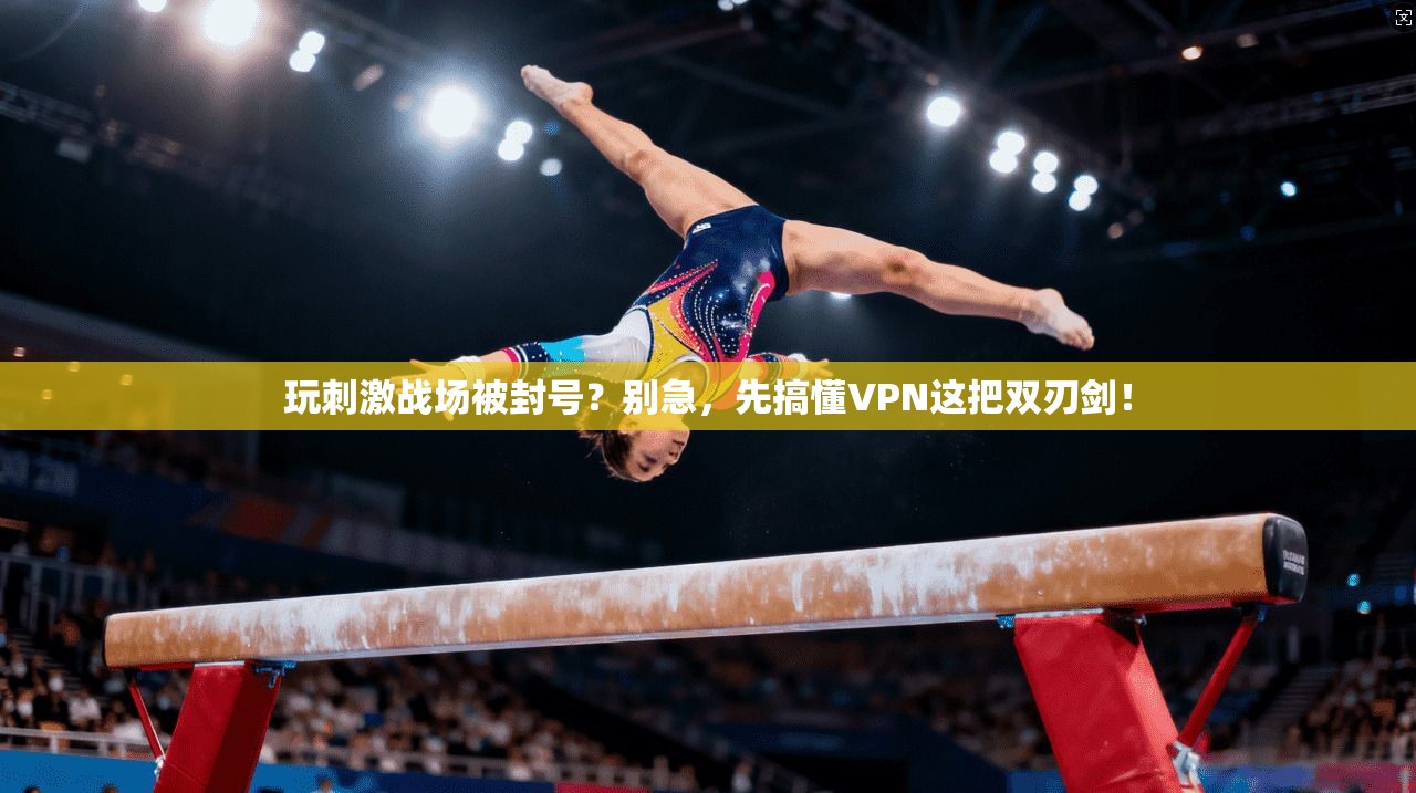 玩刺激战场被封号？别急，先搞懂VPN这把双刃剑！