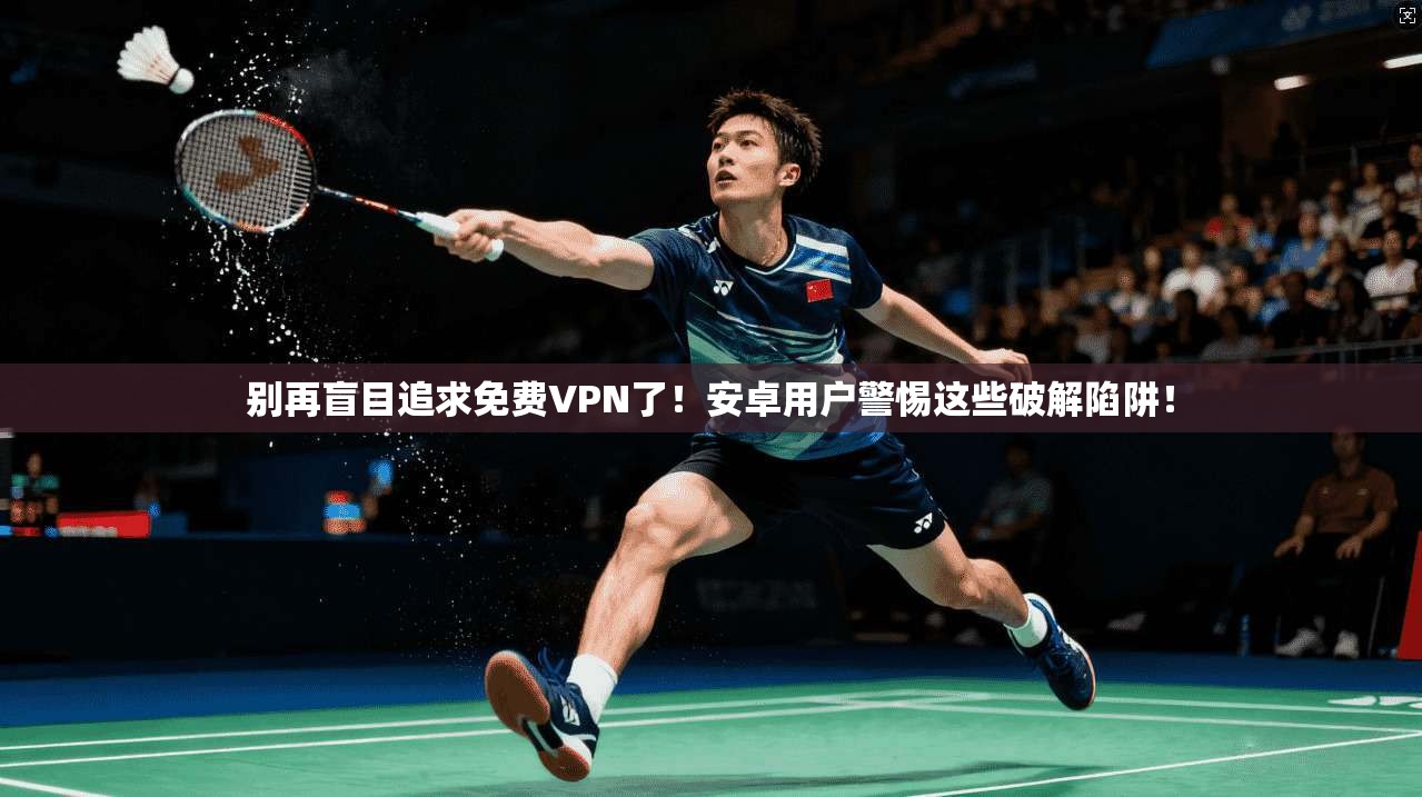 别再盲目追求免费VPN了！安卓用户警惕这些破解陷阱！