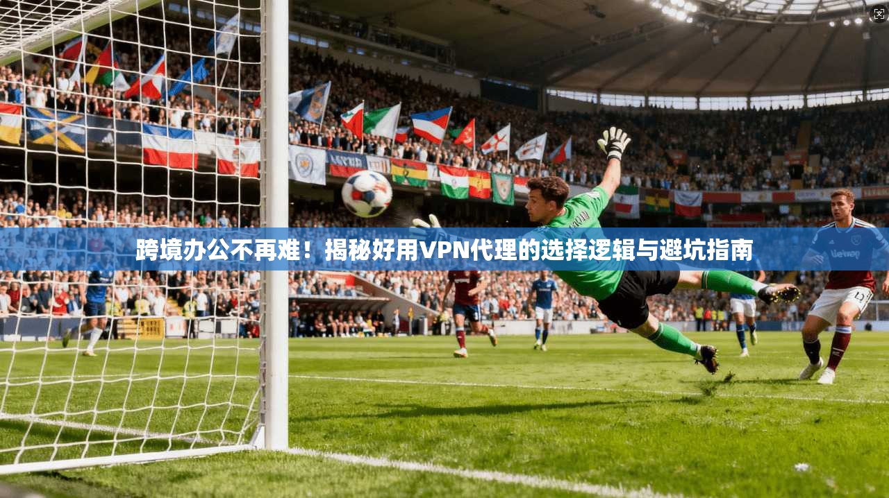 跨境办公不再难！揭秘好用VPN代理的选择逻辑与避坑指南