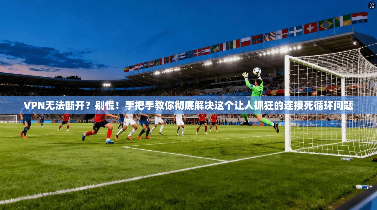 VPN无法断开？别慌！手把手教你彻底解决这个让人抓狂的连接死循环问题
