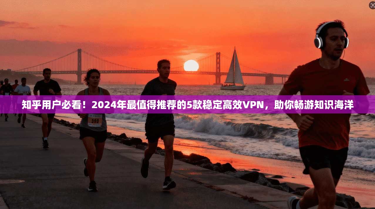 知乎用户必看！2024年最值得推荐的5款稳定高效VPN，助你畅游知识海洋