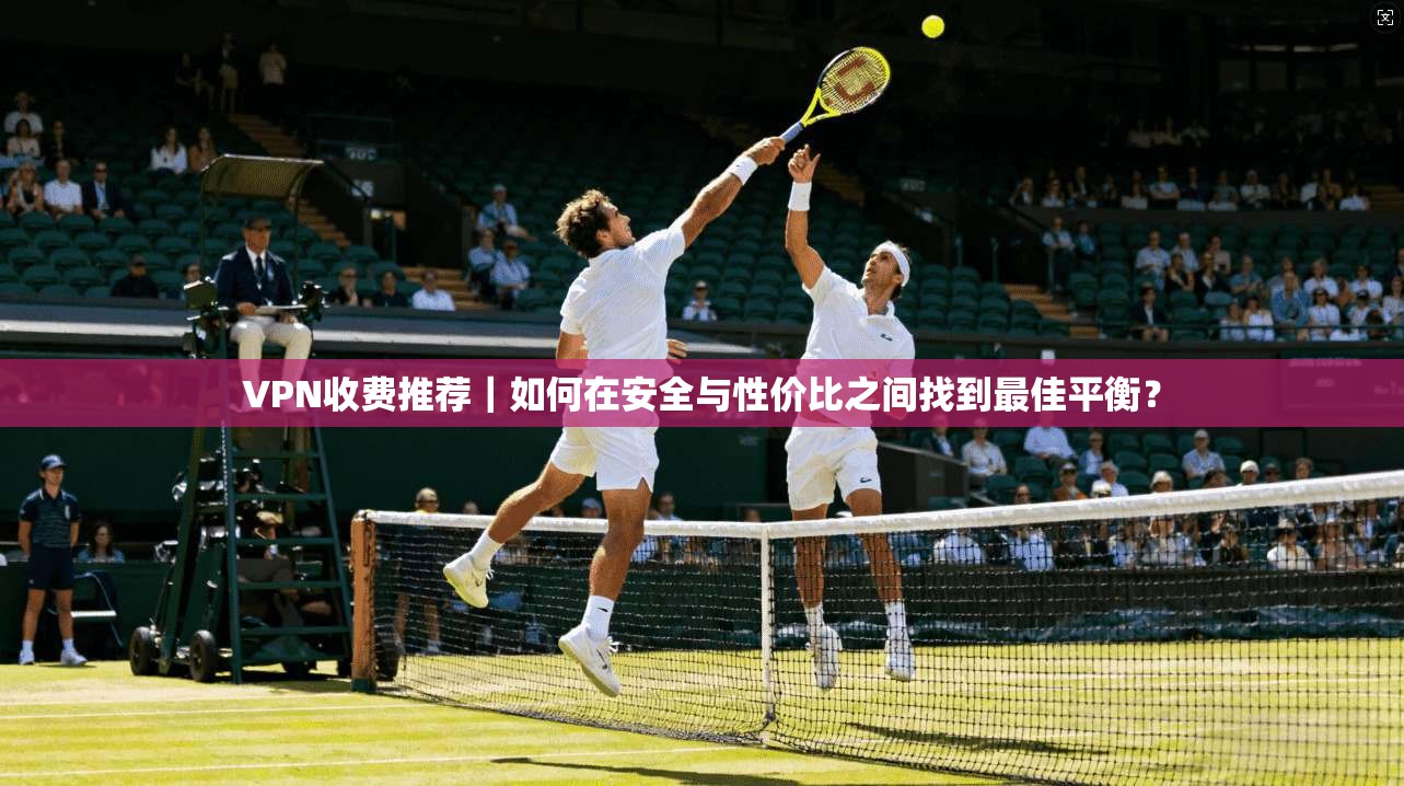 VPN收费推荐｜如何在安全与性价比之间找到最佳平衡？