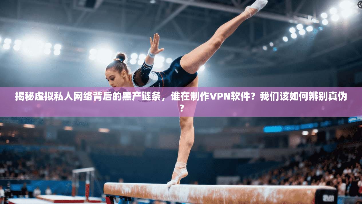 揭秘虚拟私人网络背后的黑产链条，谁在制作VPN软件？我们该如何辨别真伪？