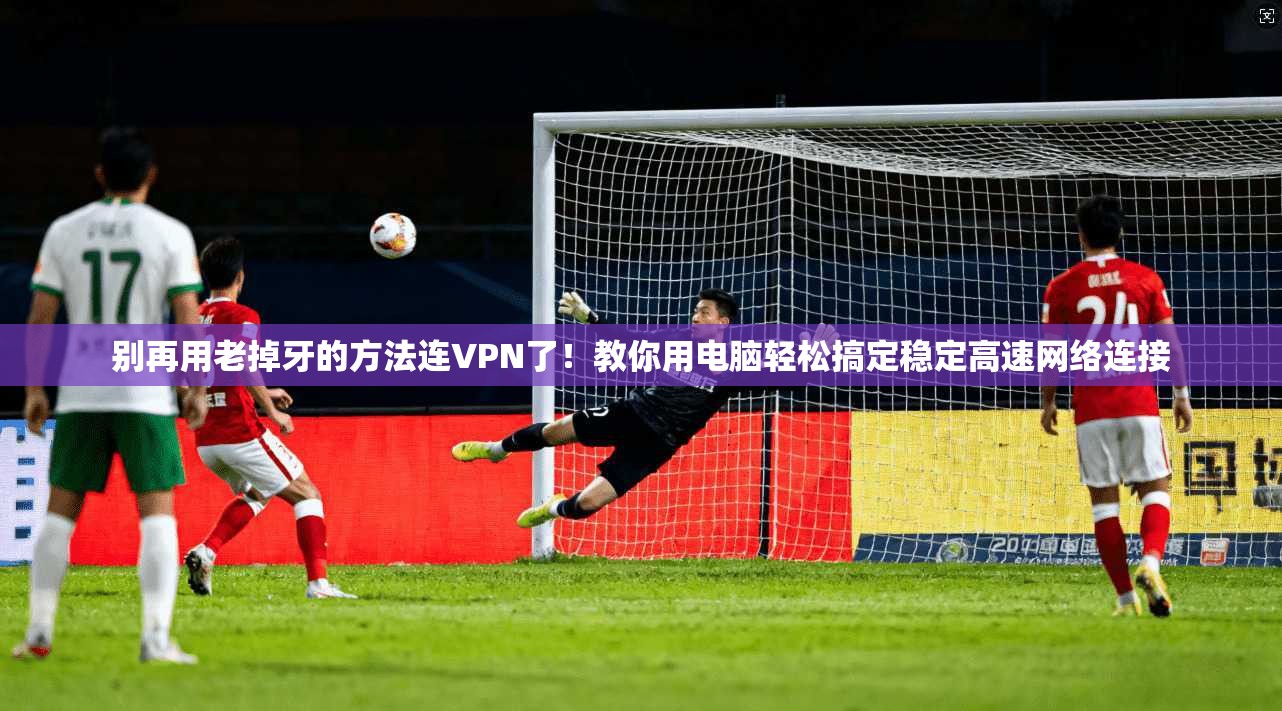 别再用老掉牙的方法连VPN了！教你用电脑轻松搞定稳定高速网络连接