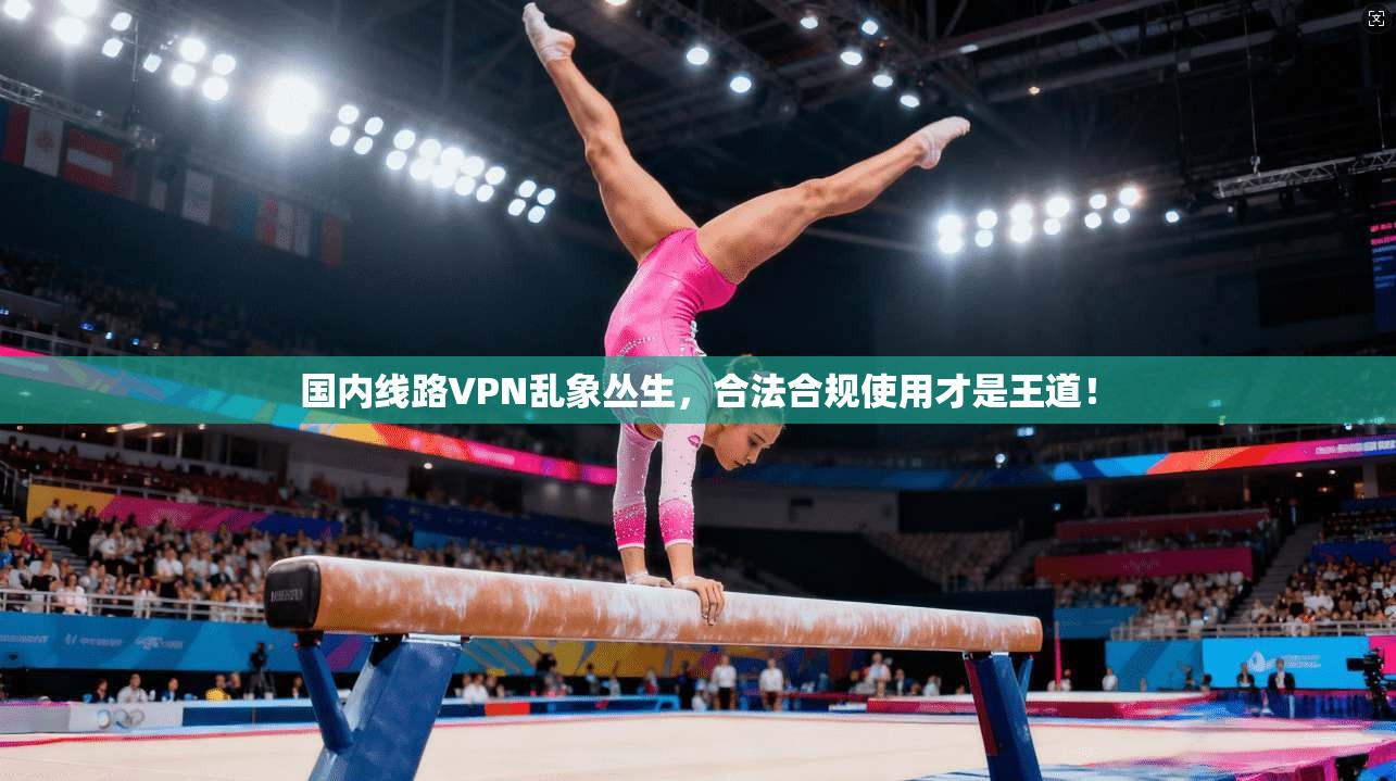 国内线路VPN乱象丛生，合法合规使用才是王道！
