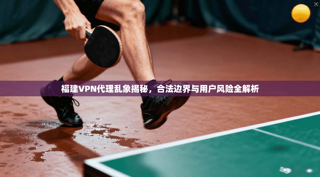 福建VPN代理乱象揭秘，合法边界与用户风险全解析