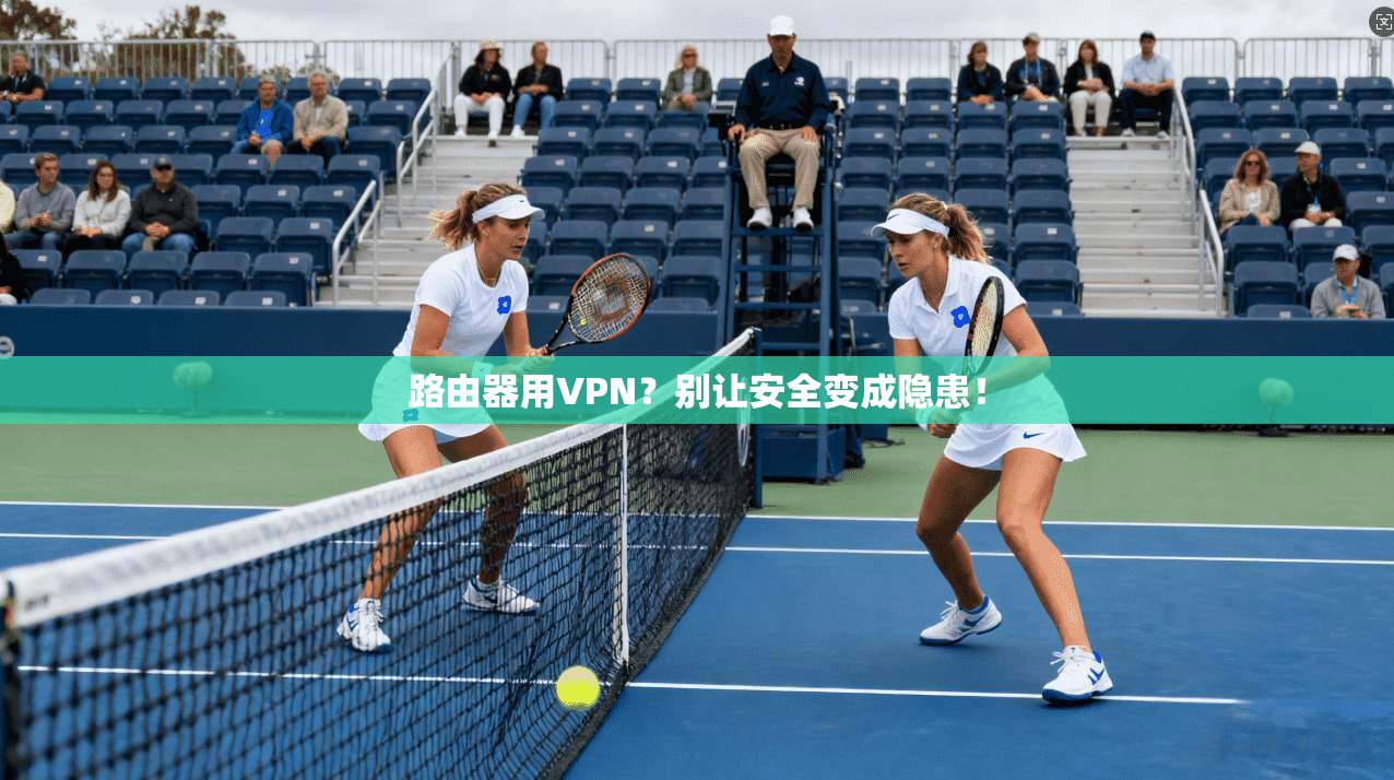 路由器用VPN？别让安全变成隐患！