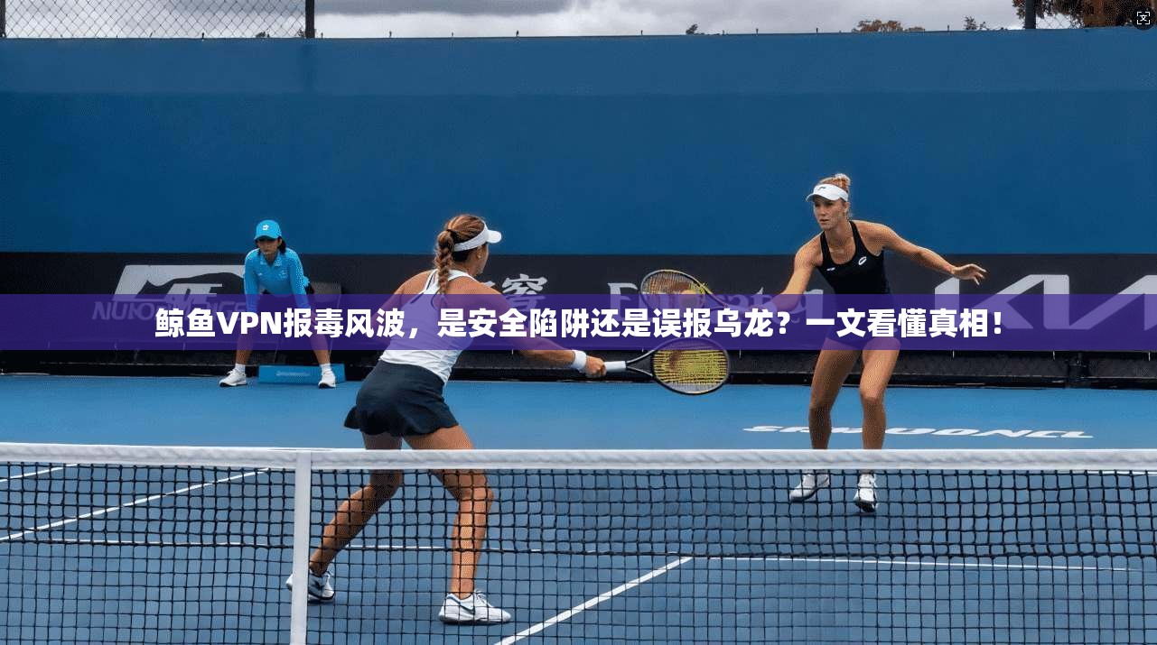 鲸鱼VPN报毒风波，是安全陷阱还是误报乌龙？一文看懂真相！