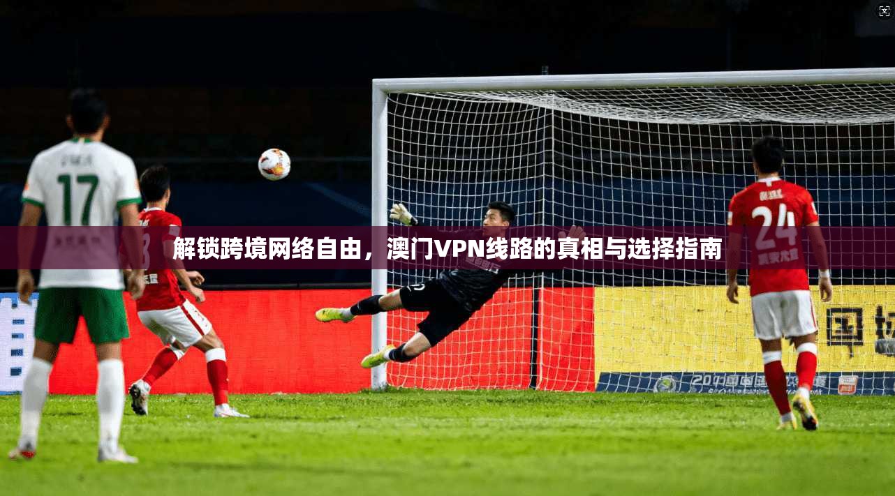 解锁跨境网络自由，澳门VPN线路的真相与选择指南